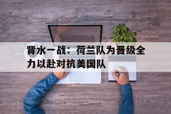 背水一战：荷兰队为晋级全力以赴对抗美国队的简单介绍